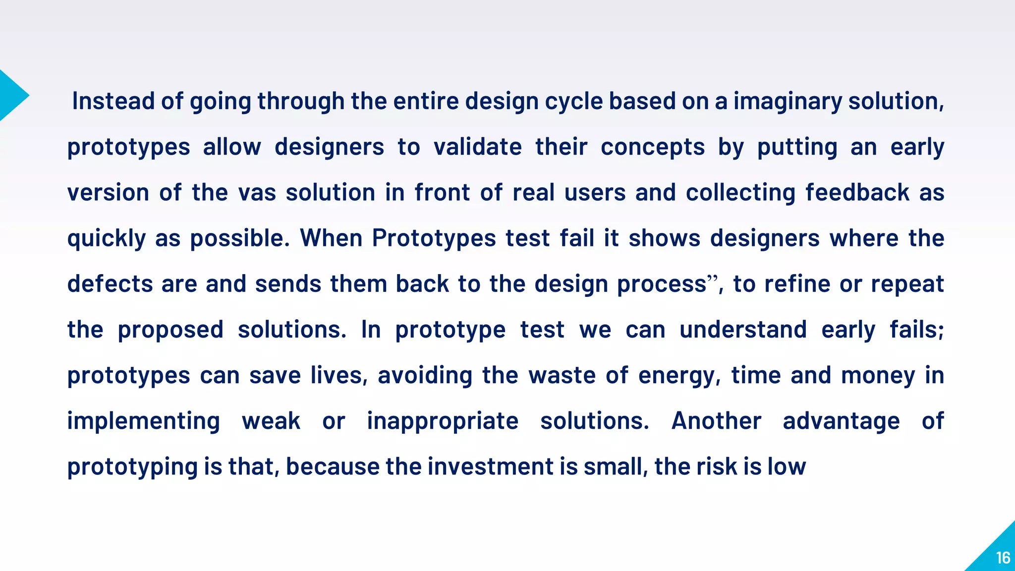 16
Instead of going through the entire design cycle based on a imaginary solution,
prototypes allow designers to validate their concepts by putting an early
version of the vas solution in front of real users and collecting feedback as
quickly as possible. When Prototypes test fail it shows designers where the
defects are and sends them back to the design process”, to refine or repeat
the proposed solutions. In prototype test we can understand early fails;
prototypes can save lives, avoiding the waste of energy, time and money in
implementing weak or inappropriate solutions. Another advantage of
prototyping is that, because the investment is small, the risk is low
 