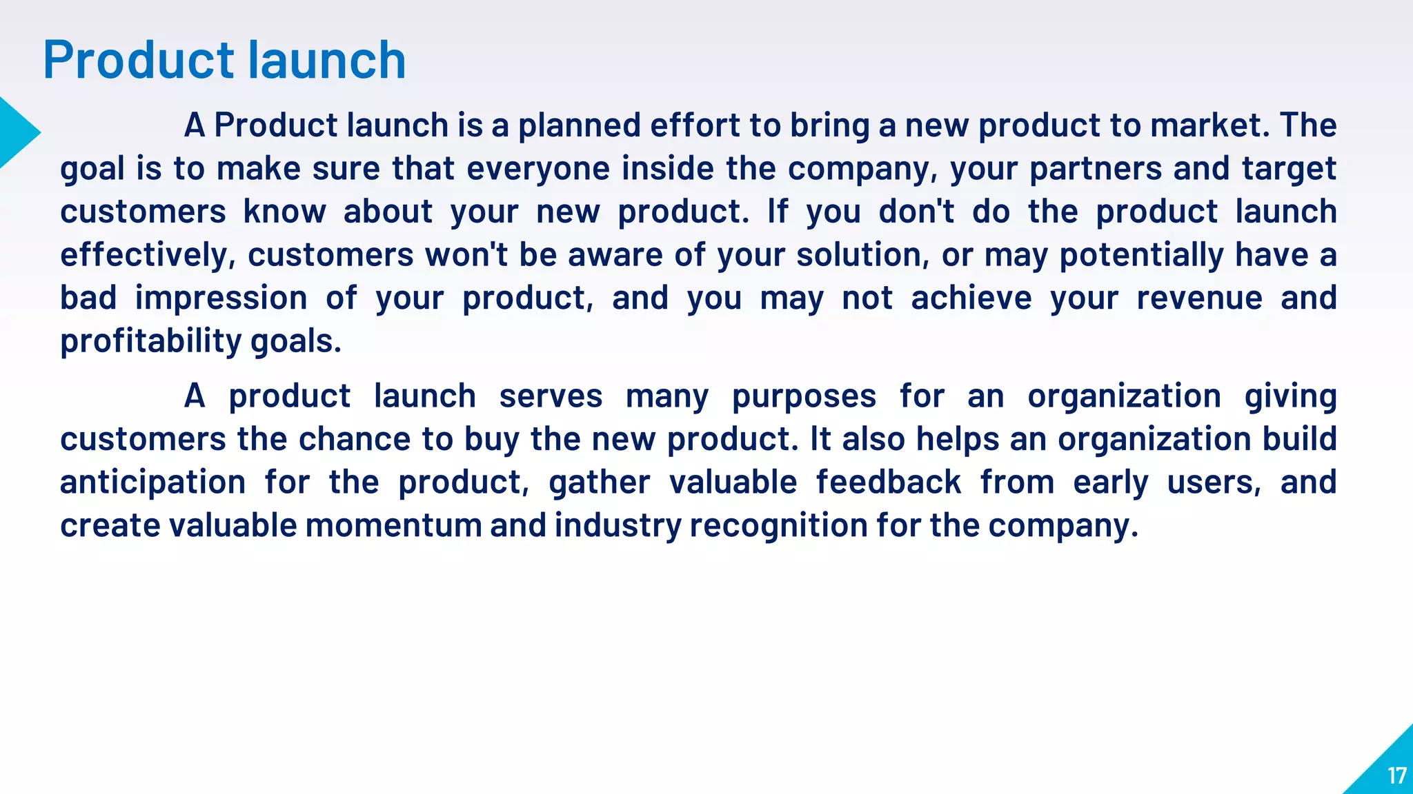 17
Product launch
A Product launch is a planned effort to bring a new product to market. The
goal is to make sure that everyone inside the company, your partners and target
customers know about your new product. If you don't do the product launch
effectively, customers won't be aware of your solution, or may potentially have a
bad impression of your product, and you may not achieve your revenue and
profitability goals.
A product launch serves many purposes for an organization giving
customers the chance to buy the new product. It also helps an organization build
anticipation for the product, gather valuable feedback from early users, and
create valuable momentum and industry recognition for the company.
 