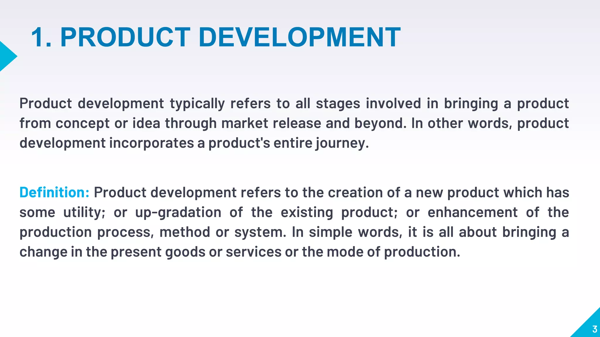 1. PRODUCT DEVELOPMENT
Product development typically refers to all stages involved in bringing a product
from concept or idea through market release and beyond. In other words, product
development incorporates a product's entire journey.
Definition: Product development refers to the creation of a new product which has
some utility; or up-gradation of the existing product; or enhancement of the
production process, method or system. In simple words, it is all about bringing a
change in the present goods or services or the mode of production.
3
 