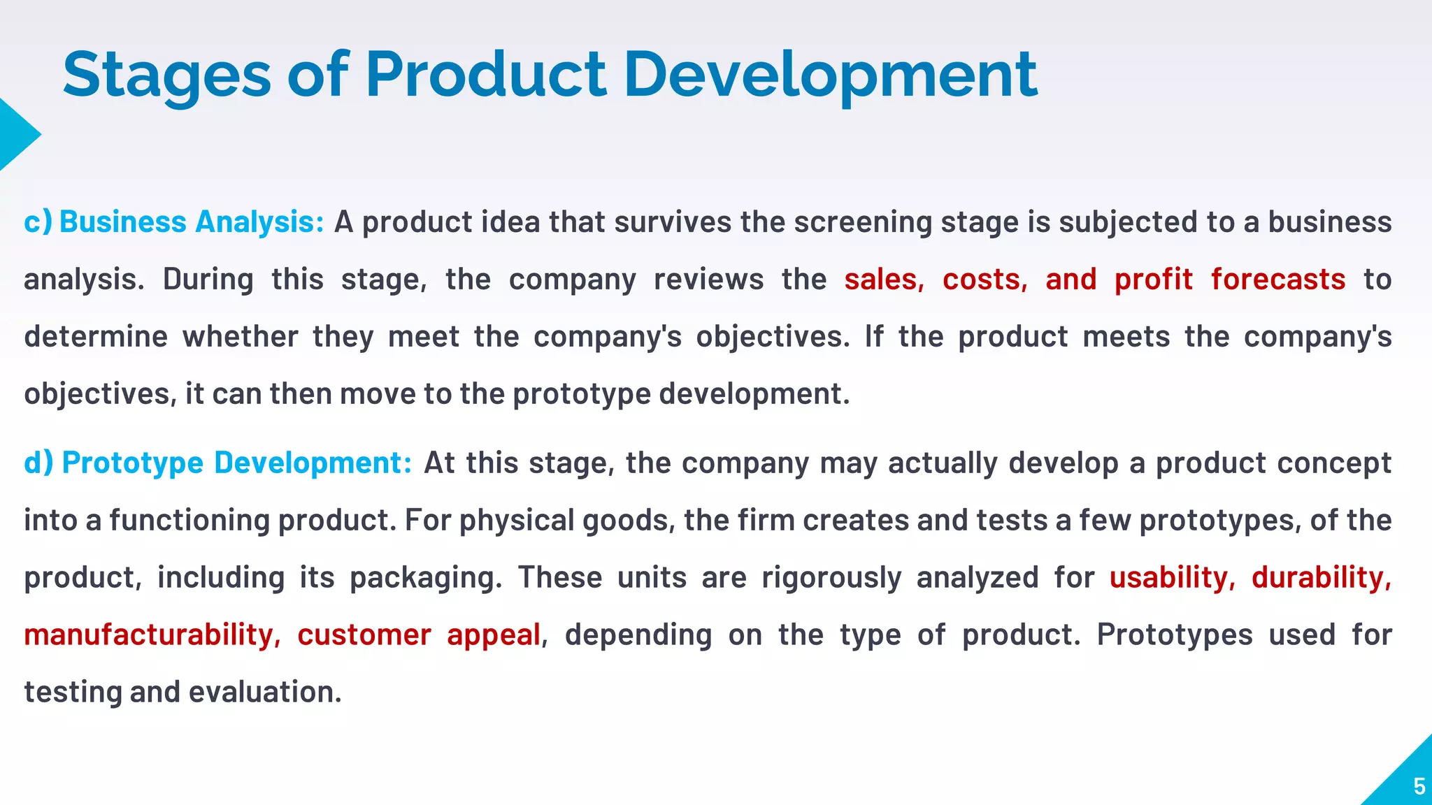 Stages of Product Development
c) Business Analysis: A product idea that survives the screening stage is subjected to a business
analysis. During this stage, the company reviews the sales, costs, and profit forecasts to
determine whether they meet the company's objectives. If the product meets the company's
objectives, it can then move to the prototype development.
d) Prototype Development: At this stage, the company may actually develop a product concept
into a functioning product. For physical goods, the firm creates and tests a few prototypes, of the
product, including its packaging. These units are rigorously analyzed for usability, durability,
manufacturability, customer appeal, depending on the type of product. Prototypes used for
testing and evaluation.
5
 