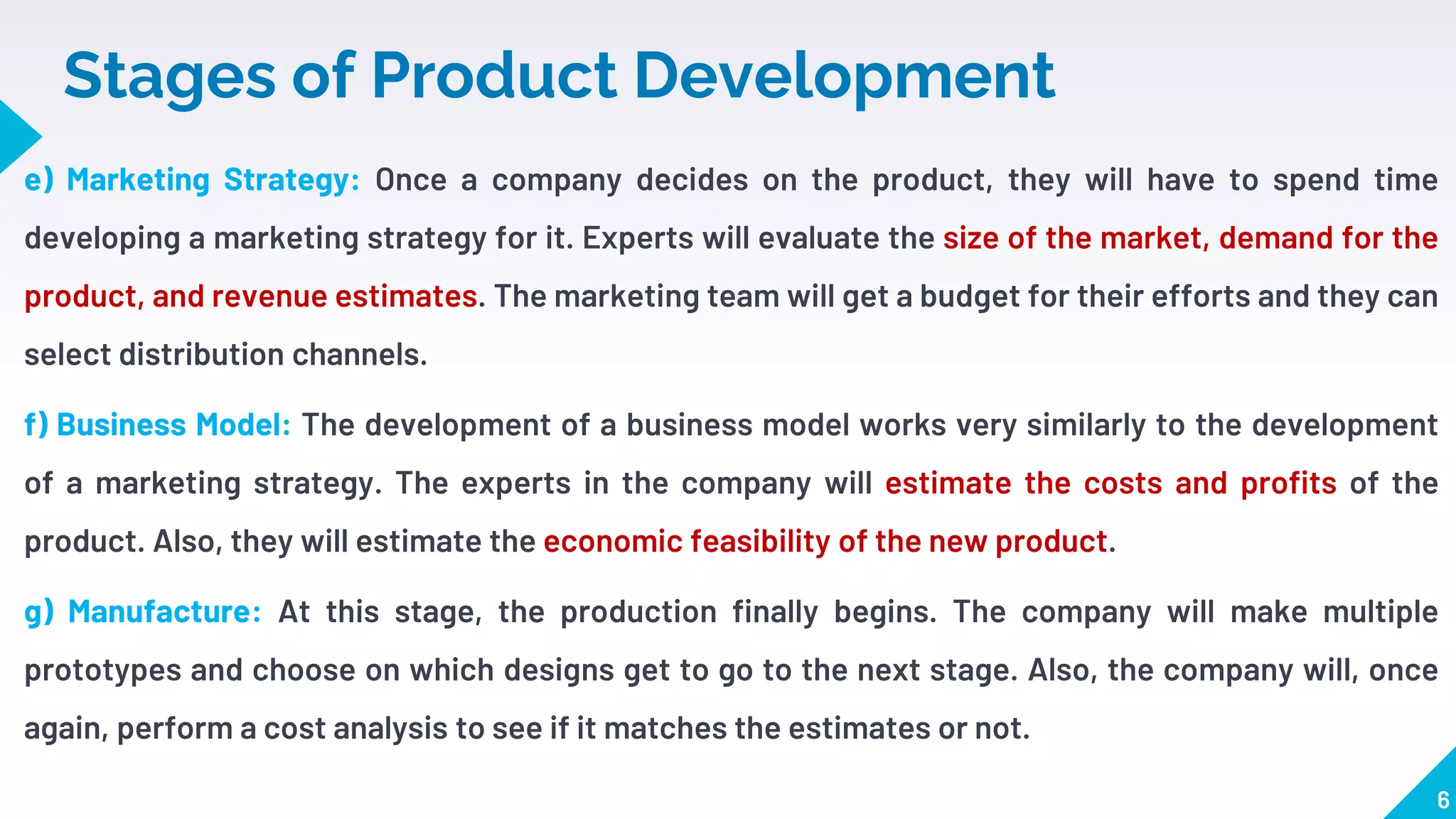 Stages of Product Development
e) Marketing Strategy: Once a company decides on the product, they will have to spend time
developing a marketing strategy for it. Experts will evaluate the size of the market, demand for the
product, and revenue estimates. The marketing team will get a budget for their efforts and they can
select distribution channels.
f) Business Model: The development of a business model works very similarly to the development
of a marketing strategy. The experts in the company will estimate the costs and profits of the
product. Also, they will estimate the economic feasibility of the new product.
g) Manufacture: At this stage, the production finally begins. The company will make multiple
prototypes and choose on which designs get to go to the next stage. Also, the company will, once
again, perform a cost analysis to see if it matches the estimates or not.
6
 