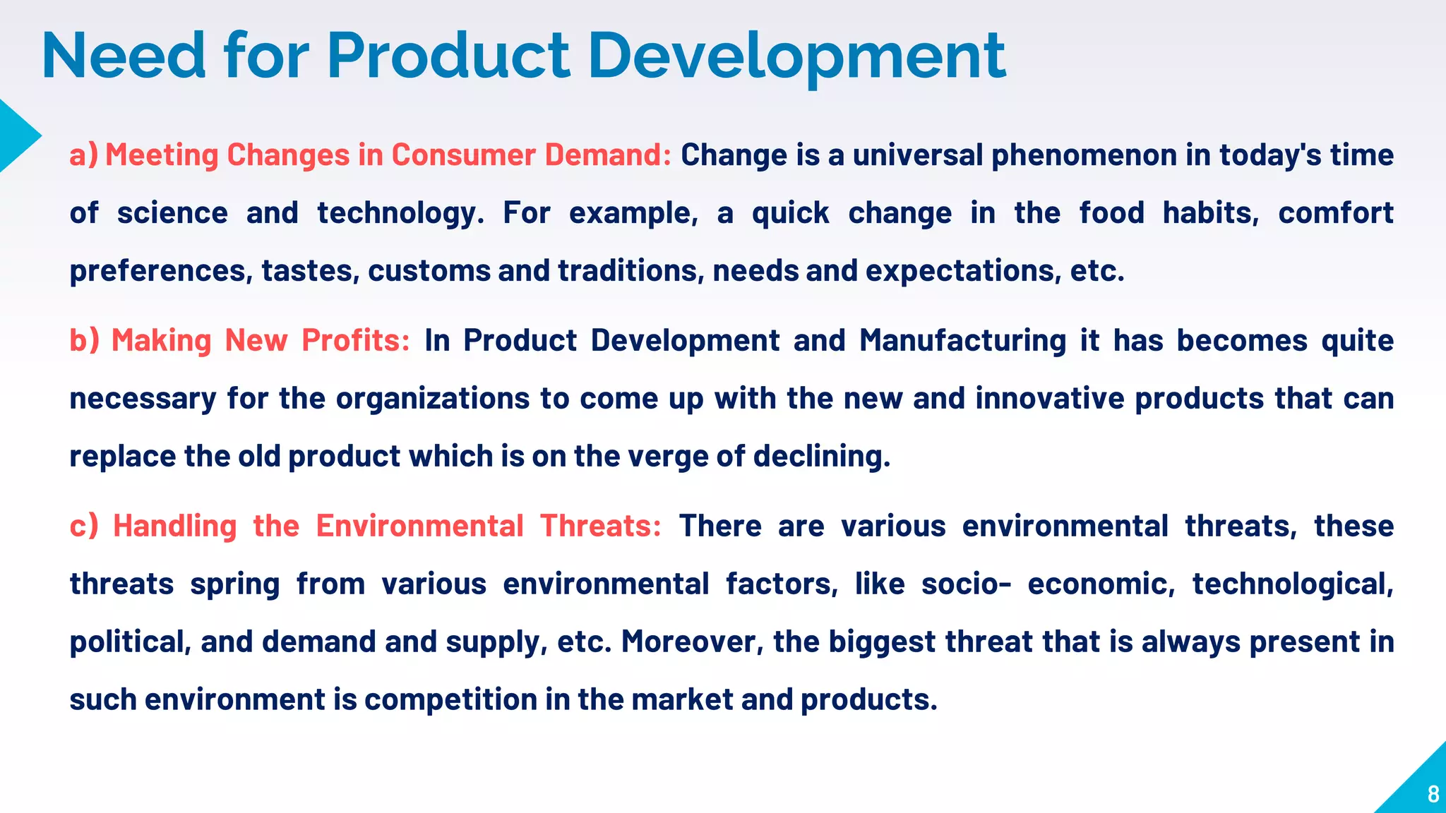 8
Need for Product Development
a) Meeting Changes in Consumer Demand: Change is a universal phenomenon in today's time
of science and technology. For example, a quick change in the food habits, comfort
preferences, tastes, customs and traditions, needs and expectations, etc.
b) Making New Profits: In Product Development and Manufacturing it has becomes quite
necessary for the organizations to come up with the new and innovative products that can
replace the old product which is on the verge of declining.
c) Handling the Environmental Threats: There are various environmental threats, these
threats spring from various environmental factors, like socio- economic, technological,
political, and demand and supply, etc. Moreover, the biggest threat that is always present in
such environment is competition in the market and products.
 
