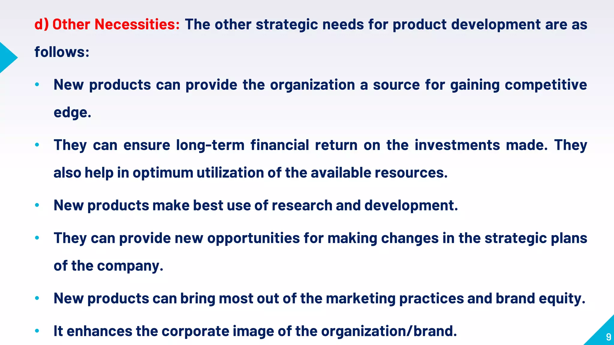 9
d) Other Necessities: The other strategic needs for product development are as
follows:
• New products can provide the organization a source for gaining competitive
edge.
• They can ensure long-term financial return on the investments made. They
also help in optimum utilization of the available resources.
• New products make best use of research and development.
• They can provide new opportunities for making changes in the strategic plans
of the company.
• New products can bring most out of the marketing practices and brand equity.
• It enhances the corporate image of the organization/brand.
 