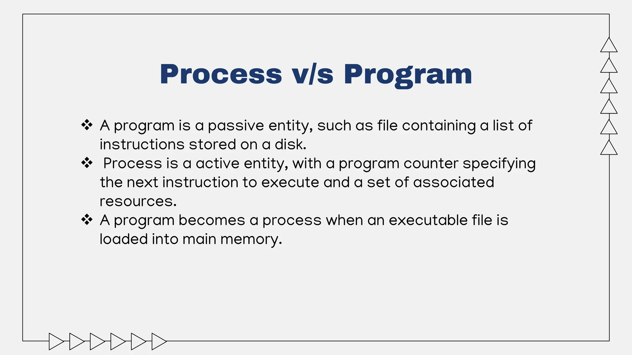 Process v/s Program
 A program is a passive entity, such as file containing a list of
instructions stored on a disk.
 Process is a active entity, with a program counter specifying
the next instruction to execute and a set of associated
resources.
 A program becomes a process when an executable file is
loaded into main memory.
 