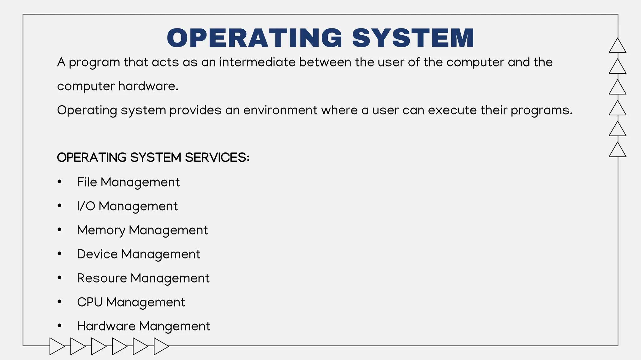 OPERATING SYSTEM
A program that acts as an intermediate between the user of the computer and the
computer hardware.
Operating system provides an environment where a user can execute their programs.
OPERATING SYSTEM SERVICES:
• File Management
• I/O Management
• Memory Management
• Device Management
• Resoure Management
• CPU Management
• Hardware Mangement
 