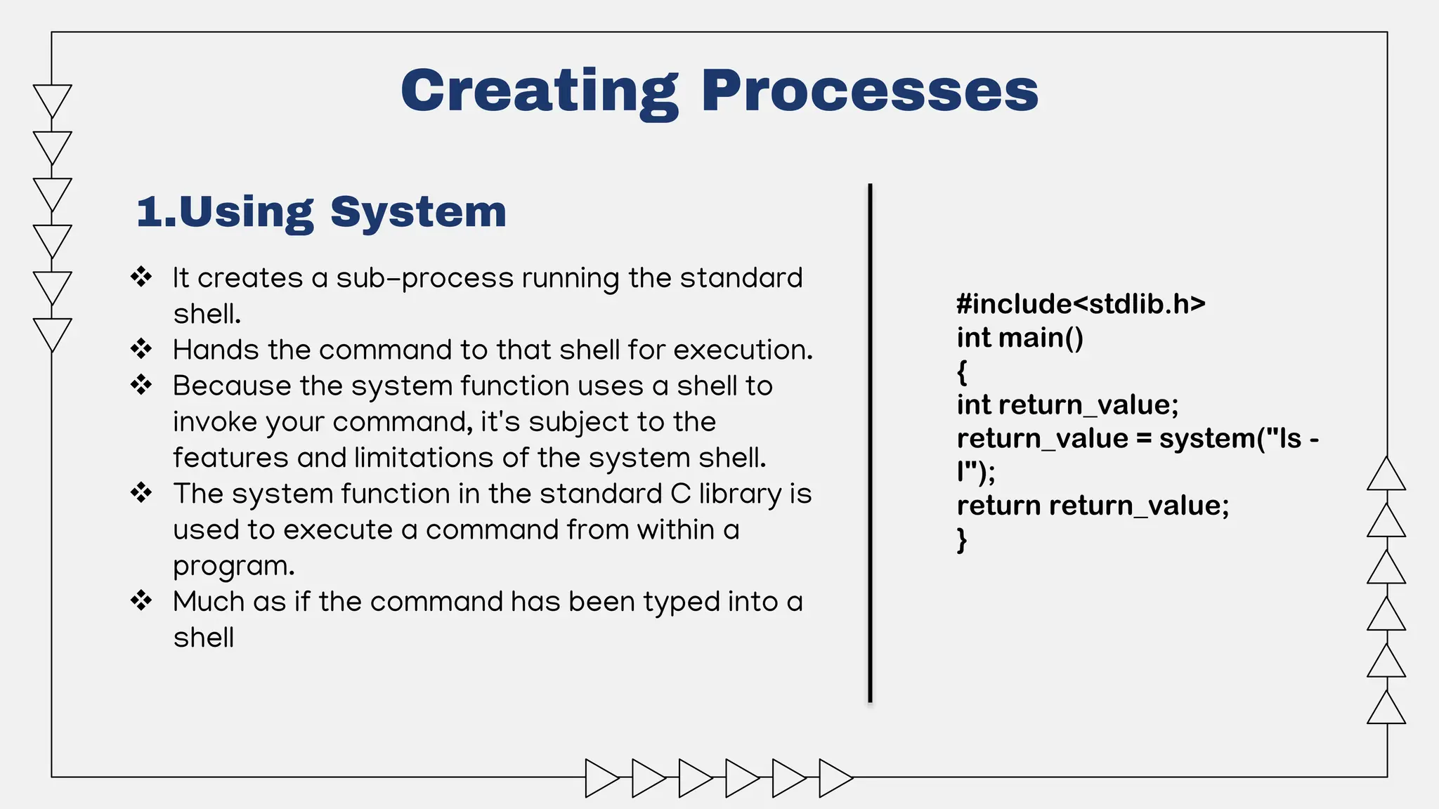 Creating Processes
1.Using System
 It creates a sub-process running the standard
shell.
 Hands the command to that shell for execution.
 Because the system function uses a shell to
invoke your command, it's subject to the
features and limitations of the system shell.
 The system function in the standard C library is
used to execute a command from within a
program.
 Much as if the command has been typed into a
shell
#include<stdlib.h>
int main()
{
int return_value;
return_value = system("ls -
l");
return return_value;
}
 