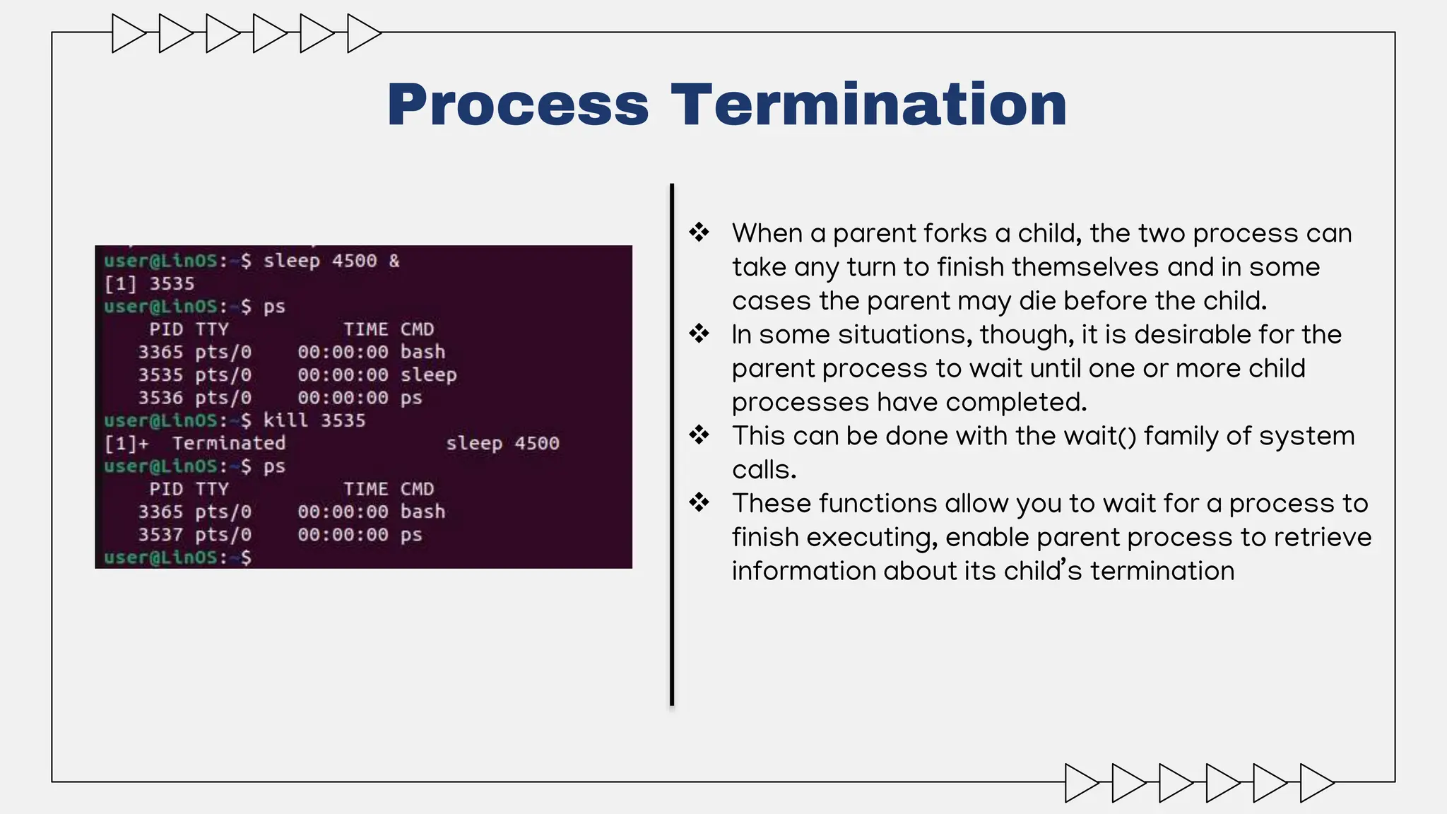 Process Termination
 When a parent forks a child, the two process can
take any turn to finish themselves and in some
cases the parent may die before the child.
 In some situations, though, it is desirable for the
parent process to wait until one or more child
processes have completed.
 This can be done with the wait() family of system
calls.
 These functions allow you to wait for a process to
finish executing, enable parent process to retrieve
information about its child’s termination
 