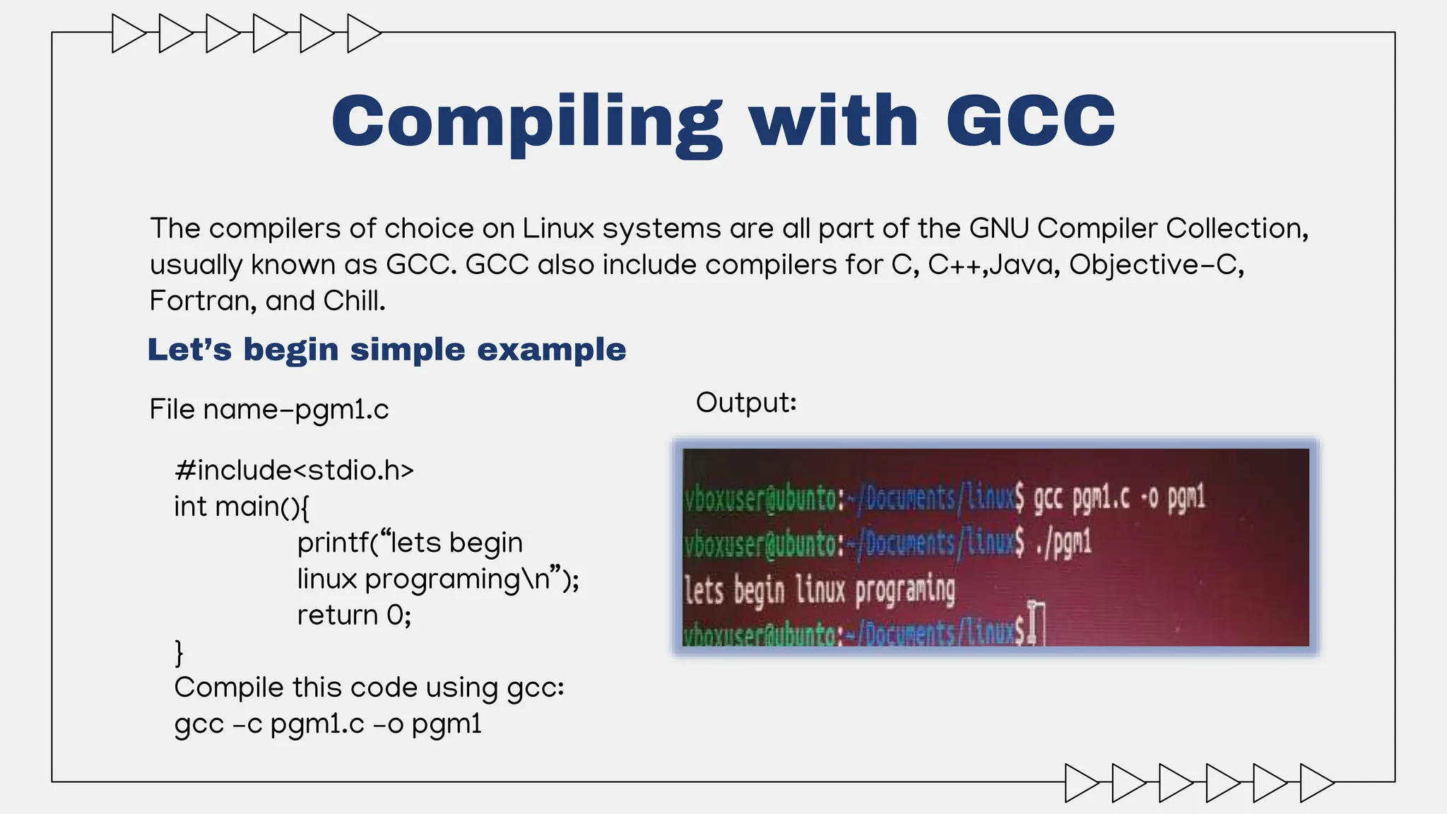 Compiling with GCC
The compilers of choice on Linux systems are all part of the GNU Compiler Collection,
usually known as GCC. GCC also include compilers for C, C++,Java, Objective-C,
Fortran, and Chill.
File name-pgm1.c
Let’s begin simple example
#include<stdio.h>
int main(){
printf(“lets begin
linux programingn”);
return 0;
}
Compile this code using gcc:
gcc –c pgm1.c –o pgm1
Output:
 
