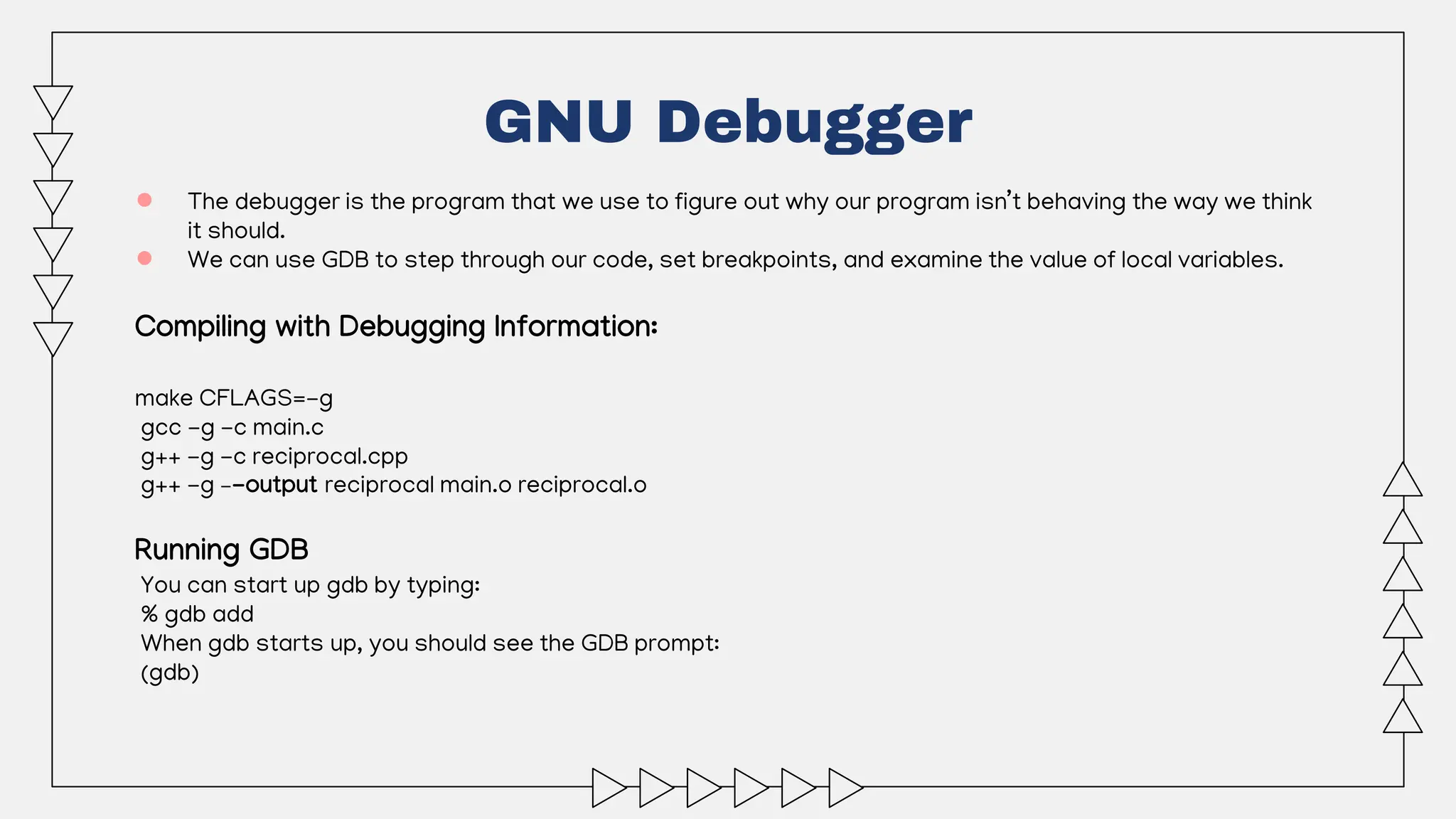● The debugger is the program that we use to figure out why our program isn’t behaving the way we think
it should.
● We can use GDB to step through our code, set breakpoints, and examine the value of local variables.
Compiling with Debugging Information:
make CFLAGS=-g
gcc -g -c main.c
g++ -g -c reciprocal.cpp
g++ -g –-output reciprocal main.o reciprocal.o
Running GDB
You can start up gdb by typing:
% gdb add
When gdb starts up, you should see the GDB prompt:
(gdb)
GNU Debugger
 