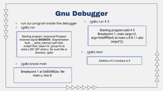 ● run our program inside the debugger
● (gdb) run
● (gdb) break main
Gnu Debugger
Starting program: reciprocal Program
received signal SIGSEGV, Segmentation
fault. __strtol_internal (nptr=0x0,
endptr=0x0, base=10, group=0) at
strtol.c:287 287 strtol.c: No such file or
directory. (gdb)
Breakpoint 1 at 0x804862e: file
main.c, line 8.
● (gdb) run 4 5
Starting program:add 4 5
Breakpoint 1, main (argc=2,
argv=0xbffff5e4) at main.c:8 8 i = atoi
(argv[1]);
● (gdb) next
Addition of 2 numbers is 9
 
