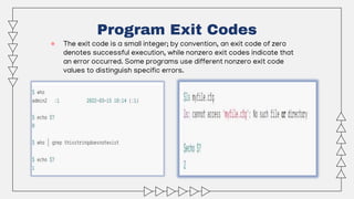 ● The exit code is a small integer; by convention, an exit code of zero
denotes successful execution, while nonzero exit codes indicate that
an error occurred. Some programs use different nonzero exit code
values to distinguish specific errors.
Program Exit Codes
 