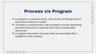 Process v/s Program
 A program is a passive entity, such as file containing a list of
instructions stored on a disk.
 Process is a active entity, with a program counter specifying
the next instruction to execute and a set of associated
resources.
 A program becomes a process when an executable file is
loaded into main memory.
 