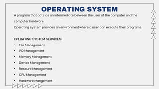 OPERATING SYSTEM
A program that acts as an intermediate between the user of the computer and the
computer hardware.
Operating system provides an environment where a user can execute their programs.
OPERATING SYSTEM SERVICES:
• File Management
• I/O Management
• Memory Management
• Device Management
• Resoure Management
• CPU Management
• Hardware Mangement
 