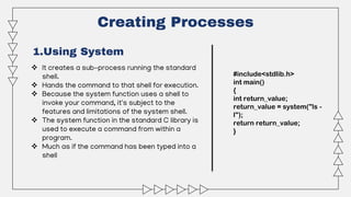 Creating Processes
1.Using System
 It creates a sub-process running the standard
shell.
 Hands the command to that shell for execution.
 Because the system function uses a shell to
invoke your command, it's subject to the
features and limitations of the system shell.
 The system function in the standard C library is
used to execute a command from within a
program.
 Much as if the command has been typed into a
shell
#include<stdlib.h>
int main()
{
int return_value;
return_value = system("ls -
l");
return return_value;
}
 