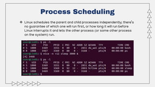 Process Scheduling
 Linux schedules the parent and child processes independently; there’s
no guarantee of which one will run first, or how long it will run before
Linux interrupts it and lets the other process (or some other process
on the system) run.
 
