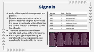 Signals
 A signal is a special message sent to a
process.
 Signals are asynchronous; when a
process receives a signal, it processes
the signal immediately, without finishing
the current function or even the current
line of code.
 There are several dozen different
signals, each with a different meaning.
 Each signal type is specified by its
signal number, but in programs, you
usually refer to a signal by its name.
 