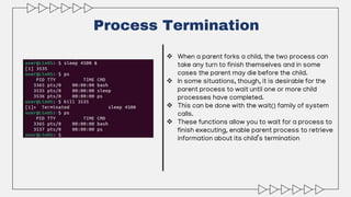 Process Termination
 When a parent forks a child, the two process can
take any turn to finish themselves and in some
cases the parent may die before the child.
 In some situations, though, it is desirable for the
parent process to wait until one or more child
processes have completed.
 This can be done with the wait() family of system
calls.
 These functions allow you to wait for a process to
finish executing, enable parent process to retrieve
information about its child’s termination
 