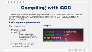Compiling with GCC
The compilers of choice on Linux systems are all part of the GNU Compiler Collection,
usually known as GCC. GCC also include compilers for C, C++,Java, Objective-C,
Fortran, and Chill.
File name-pgm1.c
Let’s begin simple example
#include<stdio.h>
int main(){
printf(“lets begin
linux programingn”);
return 0;
}
Compile this code using gcc:
gcc –c pgm1.c –o pgm1
Output:
 