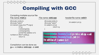 Compiling with GCC
Compiling multiple source file:
File name-main.c File name-add.cpp headerfile name-add.h
#include <stdio.h>
#include “add.h”
int main(int argc,char ** argv){
int i,j;
i=atoi(argv[1]);
j=atoi(argv[2]);
printf(“the addition of 2
numbers is %dn”,add(i,j);
return 0;
}
Compilation can be done as:
g++ -c main.c add.cpp –o add
#include<stdio.h>
#include “add.h”
Int add(int i,int j){
return i+j;
}
Int add(int i,int j);
 