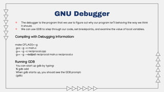 ● The debugger is the program that we use to figure out why our program isn’t behaving the way we think
it should.
● We can use GDB to step through our code, set breakpoints, and examine the value of local variables.
Compiling with Debugging Information:
make CFLAGS=-g
gcc -g -c main.c
g++ -g -c reciprocal.cpp
g++ -g –-output reciprocal main.o reciprocal.o
Running GDB
You can start up gdb by typing:
% gdb add
When gdb starts up, you should see the GDB prompt:
(gdb)
GNU Debugger
 
