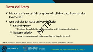 Data delivery
Industry 4.0 and Industrial Internet of Things16
 Measure of successful reception of reliable data from sender
to receiver
 QoS policies for data delivery include
 Reliability policy
 Controls the reliability level associated with the data distribution
 Transport priority
 Allows transmission of data according to its priority level
Source: Rayes, A., & Salam, S. (2016), "Internet of Things from hype to reality: the road to digitization", Springer.
N
P
T
E
L
 