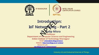 Introduction:
IoT Networking - Part 2
Industry 4.0 and Industrial Internet of Things1
Dr. Sudip Misra
Professor
Department of Computer Science and Engineering
Indian Institute of Technology Kharagpur
Email: smisra@sit.iitkgp.ernet.in
Website: http://cse.iitkgp.ac.in/~smisra/
Research Lab:
cse.iitkgp.ac.in/~smisra/swan/
N
P
T
E
L
 