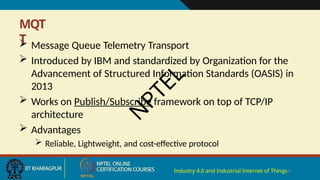 MQT
T
Industry 4.0 and Industrial Internet of Things4
 Message Queue Telemetry Transport
 Introduced by IBM and standardized by Organization for the
Advancement of Structured Information Standards (OASIS) in
2013
 Works on Publish/Subscribe framework on top of TCP/IP
architecture
 Advantages
 Reliable, Lightweight, and cost-effective protocol
N
P
T
E
L
 