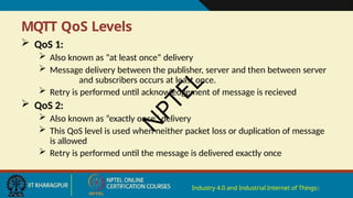 MQTT QoS Levels
Industry 4.0 and Industrial Internet of Things8
 QoS 1:
 Also known as “at least once” delivery
 Message delivery between the publisher, server and then between server
and subscribers occurs at least once.
 Retry is performed until acknowledgement of message is recieved
 QoS 2:
 Also known as “exactly once” delivery
 This QoS level is used when neither packet loss or duplication of message
is allowed
 Retry is performed until the message is delivered exactly once
N
P
T
E
L
 