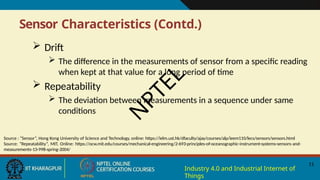 Sensor Characteristics (Contd.)
11
Industry 4.0 and Industrial Internet of
Things
 Drift
 The difference in the measurements of sensor from a specific reading
when kept at that value for a long period of time
 Repeatability
 The deviation between measurements in a sequence under same
conditions
Source : “Sensor”, Hong Kong University of Science and Technology, online: https://ielm.ust.hk/dfaculty/ajay/courses/alp/ieem110/lecs/sensors/sensors.html
Source: “Repeatability”, MIT, Online: https://ocw.mit.edu/courses/mechanical-engineering/2-693-principles-of-oceanographic-instrument-systems-sensors-and-
measurements-13-998-spring-2004/
N
P
T
E
L
 