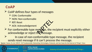 CoAP
Industry 4.0 and Industrial Internet of Things11
 CoAP defines four types of messages
 CON: Conformable
 NON: Non-conformable
 RST: Reset
 ACK: Acknowledgement
 For conformable type message, the recipient must explicitly either
acknowledge or reject the message.
 In case of non-conformable type message, the recipient
sends reset message if it can’t process the message.
Source: Hanes, D, et al. (2017), "IoT Fundamentals: Networking Technologies, Protocols, and Use Cases for the Internet of Things", Cisco
Press.
N
P
T
E
L
 