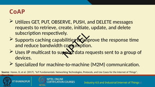 CoAP
Industry 4.0 and Industrial Internet of Things12
 Utilizes GET, PUT, OBSERVE, PUSH, and DELETE messages
requests to retrieve, create, initiate, update, and delete
subscription respectively.
 Supports caching capabilities to improve the response time
and reduce bandwidth consumption.
 Uses IP multicast to support data requests sent to a group of
devices.
 Specialized for machine-to-machine (M2M) communication.
Source: Hanes, D, et al. (2017), "IoT Fundamentals: Networking Technologies, Protocols, and Use Cases for the Internet of Things",
Cisco Press.
N
P
T
E
L
 