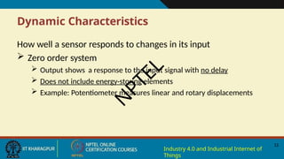 Dynamic Characteristics
12
Industry 4.0 and Industrial Internet of
Things
How well a sensor responds to changes in its input
 Zero order system
 Output shows a response to the input signal with no delay
 Does not include energy-storing elements
 Example: Potentiometer measures linear and rotary displacements
N
P
T
E
L
 