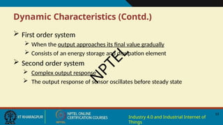 Dynamic Characteristics (Contd.)
13
Industry 4.0 and Industrial Internet of
Things
 First order system
 When the output approaches its final value gradually
 Consists of an energy storage and dissipation element
 Second order system
 Complex output response
 The output response of sensor oscillates before steady state
N
P
T
E
L
 