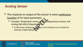 Analog Sensor
17
Industry 4.0 and Industrial Internet of
Things
 The response or output of the sensor is some continuous
function of its input parameter
 Example: Temperature sensor, LDR, analog pressure sensor, and
Analog Hall effect/Magnetic Sensor
 A LDR shows continuous variation in its resistance as a function of
intensity of light falling on it
N
P
T
E
L
 