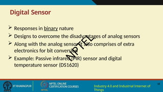 Digital Sensor
18
Industry 4.0 and Industrial Internet of
Things
 Responses in binary nature
 Designs to overcome the disadvantages of analog sensors
 Along with the analog sensor it also comprises of extra
electronics for bit conversion
 Example: Passive infrared (PIR) sensor and digital
temperature sensor (DS1620)
N
P
T
E
L
 