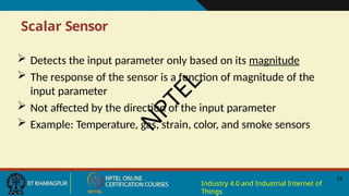 Scalar Sensor
19
Industry 4.0 and Industrial Internet of
Things
 Detects the input parameter only based on its magnitude
 The response of the sensor is a function of magnitude of the
input parameter
 Not affected by the direction of the input parameter
 Example: Temperature, gas, strain, color, and smoke sensors
N
P
T
E
L
 