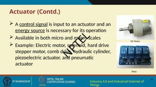 Actuator (Contd.)
 A control signal is input to an actuator and an
energy source is necessary for its operation
 Available in both micro and macro scales
 Example: Electric motor, solenoid, hard drive
stepper motor, comb drive, hydraulic cylinder,
piezoelectric actuator, and pneumatic
actuator
DC Motor
22
Industry 4.0 and Industrial Internet of
Things
Relay
N
P
T
E
L
 