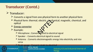 Transducer (Contd.)
3
Industry 4.0 and Industrial Internet of
Things
 Transducer:
 Converts a signal from one physical form to another physical form
 Physical form: thermal, electric, mechanical, magnetic, chemical, and
optical
 Energy converter
 Example:
 Microphone : Converts sound to electrical signal
 Speaker : Converts electrical signal to sound
 Antenna : Converts electromagnetic energy into electricity and vice
versa
 Strain gauge : Converts strain to electrical
N
P
T
E
L
 