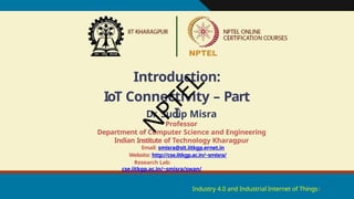 Introduction:
IoT Connectivity – Part
I
Industry 4.0 and Industrial Internet of Things1
Dr. Sudip Misra
Professor
Department of Computer Science and Engineering
Indian Institute of Technology Kharagpur
Email: smisra@sit.iitkgp.ernet.in
Website: http://cse.iitkgp.ac.in/~smisra/
Research Lab:
cse.iitkgp.ac.in/~smisra/swan/
N
P
T
E
L
 