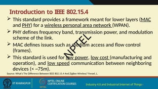 Introduction to IEEE 802.15.4
Industry 4.0 and Industrial Internet of Things4
 This standard provides a framework meant for lower layers (MAC
and PHY) for a wireless personal area network (WPAN).
 PHY defines frequency band, transmission power, and modulation
scheme of the link.
 MAC defines issues such as medium access and flow control
(frames).
 This standard is used for low power, low cost (manufacturing and
operation), and low speed communication between neighboring
devices (< ~75m).
Source: What’s The Difference Between IEEE 802.15.4 And ZigBee Wireless? Fenzel, L.
N
P
T
E
L
 