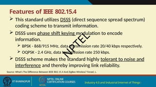 Features of IEEE 802.15.4
Industry 4.0 and Industrial Internet of Things5
 This standard utilizes DSSS (direct sequence spread spectrum)
coding scheme to transmit information.
 DSSS uses phase shift keying modulation to encode
information.
 BPSK - 868/915 MHz, data transmission rate 20/40 kbps respectively.
 OQPSK - 2.4 GHz, data transmission rate 250 kbps.
 DSSS scheme makes the standard highly tolerant to noise and
interference and thereby improving link reliability.
Source: What’s The Difference Between IEEE 802.15.4 And ZigBee Wireless? Fenzel, L.
N
P
T
E
L
 
