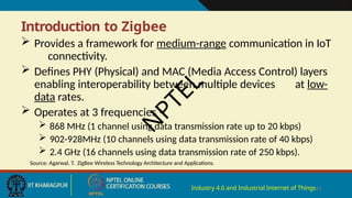 Introduction to Zigbee
Industry 4.0 and Industrial Internet of Things11
 Provides a framework for medium-range communication in IoT
connectivity.
 Defines PHY (Physical) and MAC (Media Access Control) layers
enabling interoperability between multiple devices at low-
data rates.
 Operates at 3 frequencies –
 868 MHz (1 channel using data transmission rate up to 20 kbps)
 902-928MHz (10 channels using data transmission rate of 40 kbps)
 2.4 GHz (16 channels using data transmission rate of 250 kbps).
Source: Agarwal, T. ZigBee Wireless Technology Architecture and Applications.
N
P
T
E
L
 