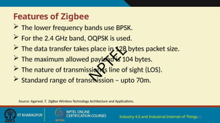 Features of Zigbee
Industry 4.0 and Industrial Internet of Things12
 The lower frequency bands use BPSK.
 For the 2.4 GHz band, OQPSK is used.
 The data transfer takes place in 128 bytes packet size.
 The maximum allowed payload is 104 bytes.
 The nature of transmission is line of sight (LOS).
 Standard range of transmission – upto 70m.
Source: Agarwal, T. ZigBee Wireless Technology Architecture and Applications.
N
P
T
E
L
 