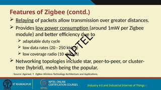 Features of Zigbee (contd.)
Industry 4.0 and Industrial Internet of Things13
 Relaying of packets allow transmission over greater distances.
 Provides low power consumption (around 1mW per Zigbee
module) and better efficiency due to
 adaptable duty cycle
 low data rates (20 - 250 kbit/s)
 low coverage radio (10 -100 m)
 Networking topologies include star, peer-to-peer, or cluster-
tree (hybrid), mesh being the popular.
Source: Agarwal, T. ZigBee Wireless Technology Architecture and Applications.
N
P
T
E
L
 