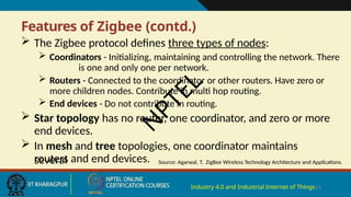 Features of Zigbee (contd.)
Industry 4.0 and Industrial Internet of Things14
 The Zigbee protocol defines three types of nodes:
 Coordinators - Initializing, maintaining and controlling the network. There
is one and only one per network.
 Routers - Connected to the coordinator or other routers. Have zero or
more children nodes. Contribute in multi hop routing.
 End devices - Do not contribute in routing.
 Star topology has no router, one coordinator, and zero or more
end devices.
 In mesh and tree topologies, one coordinator maintains
several
routers and end devices. Source: Agarwal, T. ZigBee Wireless Technology Architecture and Applications.
N
P
T
E
L
 