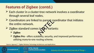 Features of Zigbee (contd.)
Industry 4.0 and Industrial Internet of Things15
 Each cluster in a cluster-tree network involves a coordinator
through several leaf nodes.
 Coordinators are linked to parent coordinator that initiates
the entire network.
 ZigBee standard comes in two variants:
 ZigBee
 ZigBee Pro - offers scalability, security, and improved performance
utilizing many-to-one routing scheme.
Source: Agarwal, T. ZigBee Wireless Technology Architecture and Applications.
N
P
T
E
L
 