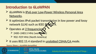 Introduction to 6LoWPAN
Industry 4.0 and Industrial Internet of Things17
 6LoWPAN is IPv6 over Low-Power Wireless Personal Area
Networks.
 It optimizes IPv6 packet transmission in low power and lossy
network (LLN) such as IEEE 802.15.4.
 Operates at 2 frequencies:
 2400–2483.5 MHz (worldwide)
 902–929 MHz (North America)
 It uses 802.15.4 standard in unslotted CSMA/CA mode.
Source: Olsson, J. 6LoWPAN demystified.
N
P
T
E
L
 