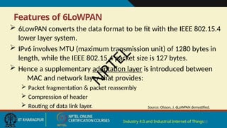 Features of 6LoWPAN
Industry 4.0 and Industrial Internet of Things18
 6LowPAN converts the data format to be fit with the IEEE 802.15.4
lower layer system.
 IPv6 involves MTU (maximum transmission unit) of 1280 bytes in
length, while the IEEE 802.15.4 packet size is 127 bytes.
 Hence a supplementary adaptation layer is introduced between
MAC and network layer that provides:
 Packet fragmentation & packet reassembly
 Compression of header
 Routing of data link layer. Source: Olsson, J. 6LoWPAN demystified.
N
P
T
E
L
 