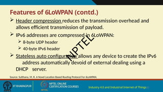 Features of 6LoWPAN (contd.)
Industry 4.0 and Industrial Internet of Things20
 Header compression reduces the transmission overhead and
allows efficient transmission of payload.
 IPv6 addresses are compressed in 6LoWPAN:
 8-byte UDP header
 40-byte IPv6 header
 Stateless auto configuration allows any device to create the IPv6
address automatically devoid of external dealing using a
DHCP server.
Source: Sulthana, M. R. A Novel Location Based Routing Protocol For 6LoWPAN.
N
P
T
E
L
 