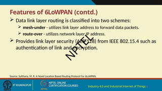 Features of 6LoWPAN (contd.)
Industry 4.0 and Industrial Internet of Things21
 Data link layer routing is classified into two schemes:
 mesh-under - utilizes link layer address to forward data packets.
 route-over - utilizes network layer IP address.
 Provides link layer security (AES-128) from IEEE 802.15.4 such as
authentication of link and encryption.
Source: Sulthana, M. R. A Novel Location Based Routing Protocol For 6LoWPAN.
N
P
T
E
L
 